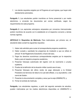 f. Los demás requisitos exigidos por el Programa al cual ingresa, que hayan sido 
62 
debidamente autorizados. 
Parágrafo 1. Los estudiantes podrán inscribirse en forma presencial o por medio 
electrónico, o enviando los documentos por correo certificado, según los 
requerimientos de cada programa. 
Parágrafo 2. Los aspirantes extranjeros amparados por convenios internacionales 
podrán inscribirse de acuerdo con lo establecido en el respectivo convenio y demás 
normas vigentes. 
ARTICULO 2. Requisitos de Matrícula. Para matricularse, por primera vez, el 
estudiante debe cumplir los siguientes requisitos: 
1. Haber sido admitido para cursar el correspondiente programa académico, 
2. Haber cursado y aprobado los programas de nivelación a que se refiere el 
artículo 16 del Reglamento Estudiantil, si fuere del caso, 
3. Pagar los derechos económicos correspondientes exigidos por la respectiva 
Sede y para el respetivo programa académico, 
4. Presentar fotocopia autenticada del registro civil de nacimiento o prueba 
supletoria, 
5. Prueba de la definición de la situación militar cuando sea el caso, 
6. Presentar fotocopia del último recibo de pago efectuado a la Entidad 
Prestadora de Servicios de Salud a la cual esté afiliado, o su equivalente, o del 
carné del Sisbén. 
7. Presentar la documentación completa y veraz que le exija UNIMINUTO, y 
8. Firmar el contrato de matrícula. 
Parágrafo. Los estudiantes regulares, a partir del segundo semestre de estudios, 
pueden matricularse por los medios electrónicos disponibles en UNIMINUTO o 
 
