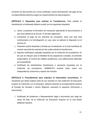 enviando los documentos por correo certificado, previa demostración del pago de los 
correspondientes derechos según los requerimientos de cada programa. 
ARTICULO 3. Requisitos para solicitar la Transferencia. Para solicitar la 
transferencia, el interesado deberá cumplir con los siguientes requisitos: 
a. Llenar y presentar el formulario de inscripción adjuntando la documentación a 
63 
que hace referencia el artículo 12 de este reglamento. 
b. Comprobar el pago de los derechos de inscripción, salvo que esta esté 
condicionada a la homologación en cuyo caso se aplicará lo dispuesto en el 
artículo 43. 
c. Presentar escrito redactado y firmado por el solicitante, en el cual manifieste de 
manera resumida las razones por las cuales solicita la transferencia. 
d. Adjuntar certificados originales expedidos por la Institución de procedencia, en 
los que se incluyan para la totalidad de las asignaturas cursadas, el contenido 
programático, el número de créditos académicos y las calificaciones obtenidas 
por el estudiante. 
e. Certificado de antecedentes disciplinarios o sanciones impuestas por la 
Institución de procedencia. UNIMINUTO revisará estos casos con 
independencia, autonomía y espíritu de inclusión. 
ARTICULO 4. Procedimiento para autorizar el intercambio universitario. El 
estudiante que desee realizar parte de sus estudios en otra Institución de Educación 
superior en Colombia o en el extranjero, deberá presentar la correspondiente solicitud 
al Consejo de Facultad o Centro Regional, anexando la siguiente información y 
documentos: 
1. Certificado de Existencia y Representación legal o documento que haga las 
veces de éste, de la Institución de Educación Superior en la cual desee 
adelantar estudios. 
 