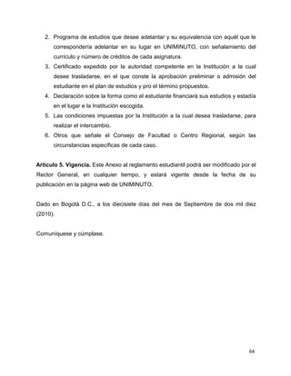 2. Programa de estudios que desee adelantar y su equivalencia con aquél que le 
correspondería adelantar en su lugar en UNIMINUTO, con señalamiento del 
currículo y número de créditos de cada asignatura. 
3. Certificado expedido por la autoridad competente en la Institución a la cual 
desee trasladarse, en el que conste la aprobación preliminar o admisión del 
estudiante en el plan de estudios y pro el término propuestos. 
4. Declaración sobre la forma como el estudiante financiará sus estudios y estadía 
64 
en el lugar e la Institución escogida. 
5. Las condiciones impuestas por la Institución a la cual desea trasladarse, para 
realizar el intercambio. 
6. Otros que señale el Consejo de Facultad o Centro Regional, según las 
circunstancias específicas de cada caso. 
Artículo 5. Vigencia. Este Anexo al reglamento estudiantil podrá ser modificado por el 
Rector General, en cualquier tiempo, y estará vigente desde la fecha de su 
publicación en la página web de UNIMINUTO. 
Dado en Bogotá D.C., a los diecisiete días del mes de Septiembre de dos mil diez 
(2010). 
Comuníquese y cúmplase. 
 
