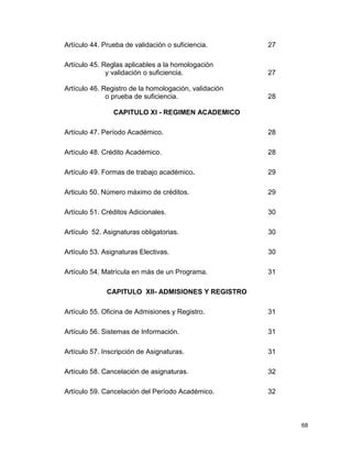 68 
Artículo 44. Prueba de validación o suficiencia. 27 
Artículo 45. Reglas aplicables a la homologación 
y validación o suficiencia. 27 
Artículo 46. Registro de la homologación, validación 
o prueba de suficiencia. 28 
CAPITULO XI - REGIMEN ACADEMICO 
Artículo 47. Período Académico. 28 
Artículo 48. Crédito Académico. 28 
Artículo 49. Formas de trabajo académico. 29 
Articulo 50. Número máximo de créditos. 29 
Artículo 51. Créditos Adicionales. 30 
Artículo 52. Asignaturas obligatorias. 30 
Artículo 53. Asignaturas Electivas. 30 
Artículo 54. Matrícula en más de un Programa. 31 
CAPITULO XII- ADMISIONES Y REGISTRO 
Artículo 55. Oficina de Admisiones y Registro. 31 
Artículo 56. Sistemas de Información. 31 
Artículo 57. Inscripción de Asignaturas. 31 
Artículo 58. Cancelación de asignaturas. 32 
Artículo 59. Cancelación del Período Académico. 32 
 