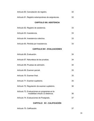 69 
Artículo 60. Cancelación de registro. 32 
Artículo 61. Registro extemporáneo de asignaturas. 32 
CAPITULO XIII. ASISTENCIA 
Artículo 62. Registro de asistencia. 33 
Artículo 63. Inasistencia. 33 
Artículo 64. Inasistencia colectiva. 33 
Artículo 65. Pérdida por inasistencia. 33 
CAPITULO XIV - EVALUACIONES 
Artículo 66. Evaluación. 34 
Artículo 67. Naturaleza de las pruebas. 34 
Artículo 68. Pruebas de admisión. 34 
Artículo 69. Examen parcial. 35 
Artículo 70. Examen final. 35 
Artículo 71. Examen supletorio. 35 
Artículo 72. Regulación de examen supletorio. 36 
Artículo 73. Evaluaciones en programas en la 
modalidad virtual o a distancia. 36 
Artículo 74. Evaluaciones de Postgrado. 37 
CAPITULO XV - CALIFICACIÓN 
Artículo 75. Calificación 37 
 