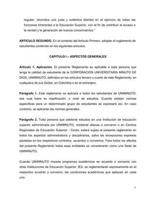 regulan; reivindica una justa y auténtica libertad en el ejercicio de todas las 
funciones inherentes a la Educación Superior, con el fin de contribuir al acceso a 
la verdad y la generación de nuevos conocimientos.” 
ARTICULO SEGUNDO. En el contexto del Artículo Primero, adoptar el reglamento de 
estudiantes contenido en los siguientes artículos: 
7 
CAPITULO I – ASPECTOS GENERALES 
Artículo 1. Aplicación. El presente Reglamento es aplicable a toda persona que 
tenga la calidad de estudiante de la CORPORACION UNIVERSITARIA MINUTO DE 
DIOS, UNIMINUTO, definidos en los artículos tercero y cuarto de este Reglamento, en 
cualquiera de sus Sedes, en Colombia o en el extranjero. 
Parágrafo 1. Este reglamento se aplicará a todos los estudiantes de UNIMINUTO, 
sea cual fuere su clasificación, o nivel de estudios. Cuando existan normas 
específicas para un determinado grupo de estudiantes se expresará así. En caso 
contrario, se aplicarán las normas generales. 
Parágrafo 2. Toda persona que adelante estudios en una Institución de educación 
superior administrada por UNIMINUTO, mediante alianza o convenio o en Centros 
Regionales de Educación Superior - Ceres, estará sujeta al presente reglamento en 
todos los aspectos administrativos y disciplinarios, salvo las excepciones expresas 
pactadas en los respectivos contratos, acuerdos o convenios. Para todos los efectos 
del presente Reglamento todas esas entidades se considerarán como una Sede de 
UNIMINUTO. 
Cuando UNIMINUTO imparta programas académicos en acuerdo o convenio con 
otras Instituciones de Educación Superior, IES, se reglamentarán expresamente en el 
respectivo acuerdo o convenio, las condiciones académicas que apliquen en cada 
uno. 
 