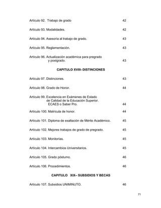 71 
Artículo 92. Trabajo de grado 42 
Artículo 93. Modalidades. 42 
Artículo 94. Asesoría al trabajo de grado. 43 
Artículo 95. Reglamentación. 43 
Artículo 96. Actualización académica para pregrado 
y postgrado. 43 
CAPITULO XVIII- DISTINCIONES 
Artículo 97. Distinciones. 43 
Artículo 98. Grado de Honor. 44 
Artículo 99. Excelencia en Exámenes de Estado 
de Calidad de la Educación Superior. 
ECAES o Saber Pro. 44 
Artículo 100. Matrícula de honor. 44 
Artículo 101. Diploma de exaltación de Mérito Académico. 45 
Artículo 102. Mejores trabajos de grado de pregrado. 45 
Artículo 103. Monitorías. 45 
Artículo 104. Intercambios Universitarios. 45 
Artículo 105. Grado póstumo. 46 
Artículo 106. Procedimientos. 46 
CAPITULO XIX– SUBSIDIOS Y BECAS 
Artículo 107. Subsidios UNIMINUTO. 46 
 