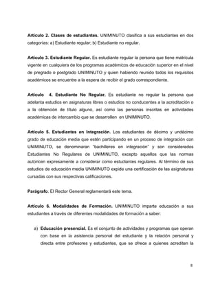 Artículo 2. Clases de estudiantes. UNIMINUTO clasifica a sus estudiantes en dos 
categorías: a) Estudiante regular; b) Estudiante no regular. 
Artículo 3. Estudiante Regular. Es estudiante regular la persona que tiene matrícula 
vigente en cualquiera de los programas académicos de educación superior en el nivel 
de pregrado o postgrado UNIMINUTO y quien habiendo reunido todos los requisitos 
académicos se encuentre a la espera de recibir el grado correspondiente. 
Artículo 4. Estudiante No Regular. Es estudiante no regular la persona que 
adelanta estudios en asignaturas libres o estudios no conducentes a la acreditación o 
a la obtención de título alguno, así como las personas inscritas en actividades 
académicas de intercambio que se desarrollen en UNIMINUTO. 
Artículo 5. Estudiantes en Integración. Los estudiantes de décimo y undécimo 
grado de educación media que estén participando en un proceso de integración con 
UNIMINUTO, se denominaran “bachilleres en integración” y son considerados 
Estudiantes No Regulares de UNIMINUTO, excepto aquellos que las normas 
autoricen expresamente a considerar como estudiantes regulares. Al término de sus 
estudios de educación media UNIMINUTO expide una certificación de las asignaturas 
cursadas con sus respectivas calificaciones. 
8 
Parágrafo. El Rector General reglamentará este tema. 
Artículo 6. Modalidades de Formación. UNIMINUTO imparte educación a sus 
estudiantes a través de diferentes modalidades de formación a saber: 
a) Educación presencial. Es el conjunto de actividades y programas que operan 
con base en la asistencia personal del estudiante y la relación personal y 
directa entre profesores y estudiantes, que se ofrece a quienes acrediten la 
 