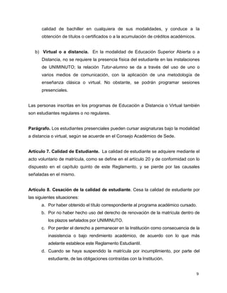 calidad de bachiller en cualquiera de sus modalidades, y conduce a Ia 
obtención de títulos o certificados o a la acumulación de créditos académicos. 
b) Virtual o a distancia. En la modalidad de Educación Superior Abierta o a 
Distancia, no se requiere la presencia física del estudiante en las instalaciones 
de UNIMINUTO; la relación Tutor-alumno se da a través del uso de uno o 
varios medios de comunicación, con la aplicación de una metodología de 
enseñanza clásica o virtual. No obstante, se podrán programar sesiones 
presenciales. 
Las personas inscritas en los programas de Educación a Distancia o Virtual también 
son estudiantes regulares o no regulares. 
Parágrafo. Los estudiantes presenciales pueden cursar asignaturas bajo la modalidad 
a distancia o virtual, según se acuerde en el Consejo Académico de Sede. 
Artículo 7. Calidad de Estudiante. La calidad de estudiante se adquiere mediante el 
acto voluntario de matrícula, como se define en el artículo 20 y de conformidad con lo 
dispuesto en el capítulo quinto de este Reglamento, y se pierde por las causales 
señaladas en el mismo. 
Artículo 8. Cesación de la calidad de estudiante. Cesa la calidad de estudiante por 
las siguientes situaciones: 
a. Por haber obtenido el título correspondiente al programa académico cursado. 
b. Por no haber hecho uso del derecho de renovación de la matrícula dentro de 
9 
los plazos señalados por UNIMINUTO. 
c. Por perder el derecho a permanecer en la Institución como consecuencia de la 
inasistencia o bajo rendimiento académico, de acuerdo con lo que más 
adelante establece este Reglamento Estudiantil. 
d. Cuando se haya suspendido la matrícula por incumplimiento, por parte del 
estudiante, de las obligaciones contraídas con la Institución. 
 