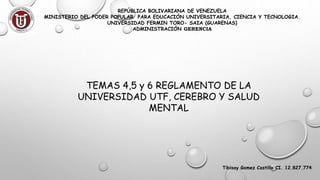 REPÚBLICA BOLIVARIANA DE VENEZUELA
MINISTERIO DEL PODER POPULAR PARA EDUCACIÓN UNIVERSITARIA, CIENCIA Y TECNOLOGIA.
UNIVERSIDAD FERMIN TORO- SAIA (GUARENAS)
ADMINISTRACIÓN GERENCIA
TEMAS 4,5 y 6 REGLAMENTO DE LA
UNIVERSIDAD UTF, CEREBRO Y SALUD
MENTAL
Tibisay Gomez Castillo CI. 12.827.774
 