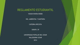 REGLAMENTO ESTUDIANTIL 
YEISON RIVERA RIOBO 
ING. AMBIENTAL Y SANITARIA 
CATEDRA UPECISTA 
GRUPO: 29 
UNIVERSIDAD POPULAR DEL CESAR 
VALLEDUPAR CESAR 
2014 
 