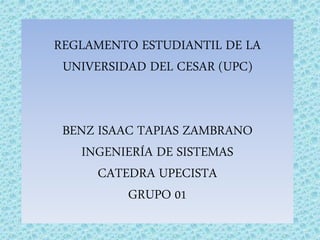 REGLAMENTO ESTUDIANTIL DE LA 
UNIVERSIDAD DEL CESAR (UPC) 
BENZ ISAAC TAPIAS ZAMBRANO 
INGENIERÍA DE SISTEMAS 
CATEDRA UPECISTA 
GRUPO 01 
 