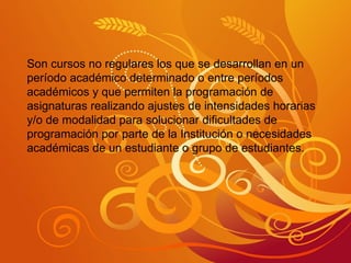 Son cursos no regulares los que se desarrollan en un período académico determinado o entre períodos académicos y que permiten la programación de asignaturas realizando ajustes de intensidades horarias y/o de modalidad para solucionar dificultades de programación por parte de la Institución o necesidades académicas de un estudiante o grupo de estudiantes. 