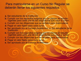 Para matricularse en un Curso No Regular se deberán llenar los siguientes requisitos : a.  Ser estudiante de la Institución b . Cumplir con los requisitos exigidos por los planes de estudio vigentes para cada una de las asignaturas que vaya a cursar. c . Cumplir con las diligencias que se señalen para matricularse d . Pagar el valor fijado para cada curso e . Ser aprobado por el Consejo Académico. a. Ser estudiante de la Institución b . Cumplir con los requisitos exigidos por los planes de estudio vigentes para cada una de las asignaturas que vaya a cursar c . Cumplir con las diligencias que se señalen para matricularse d . Pagar el valor fijado para cada curso e . Ser aprobado por el Consejo Académico. 