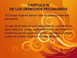 CAPÍTULO IV DE LOS DERECHOS PECUNIARIOS El Consejo Superior fijará el valor de todos los derechos pecuniarios. El valor de la matrícula será reintegrado en un ochenta por  ciento (80%),por causas justificadas a juicio de la Rectoría,  durante los primeros quince (15) días  calendario, contados a partir de la fecha oficial de iniciación de clases. 