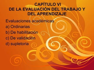 CAPÍTULO VI DE LA EVALUACIÓN DEL TRABAJO Y DEL APRENDIZAJE Evaluaciones académicas a) Ordinarias  b) De habilitación c) De validación d) supletoria 