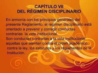 CAPÍTULO VII DEL RÉGIMEN DISCIPLINARIO En armonía con los principios generales del presente Reglamento, el régimen disciplinario está orientado a prevenir y corregir conductas  contrarias  la vida institucional. Son conductas contrarias a la vida institucional aquellas que atentan contra el orden académico, contra la ley, los estatutos y los reglamentos de la Institución. 