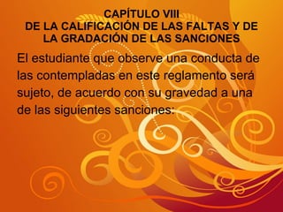 CAPÍTULO VIII DE LA CALIFICACIÓN DE LAS FALTAS Y DE LA GRADACIÓN DE LAS SANCIONES El estudiante que observe una conducta de las contempladas en este reglamento será  sujeto, de acuerdo con su gravedad a una  de las siguientes sanciones: 