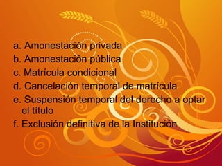 a. Amonestación privada b. Amonestación pública c. Matrícula condicional d. Cancelación temporal de matrícula e. Suspensión temporal del derecho a optar el título f. Exclusión definitiva de la Institución 