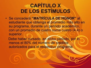 CAPÍTULO X DE LOS ESTÍMULOS Se concederá  “MATRÍCULA DE HONOR”  al estudiante que obtenga el promedio más alto en su programa, durante un período académico, con un promedio de cuatro coma cuatro (4,4) o superior. Debe haber cursado, en dicho período, por lo menos el 80% del número de créditos autorizados para el respectivo programa. 