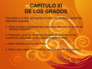 CAPÍTULO XI DE LOS GRADOS Para optar a un título que expide la Institución se deben cumplir los  siguientes requisitos: a. Haber cursado y aprobado las asignaturas exigidas por el plan de estudios respectivo. b. Presentar y aprobar un trabajo de grado de acuerdo con las  condiciones señaladas en el reglamento para el efecto. c. Haber definido su situación militar. d. Estar a paz y salvo con todas las dependencias de la Institución 