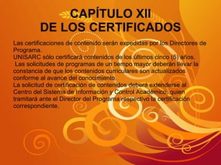 CAPÍTULO XII DE LOS CERTIFICADOS Las certificaciones de contenido serán expedidas por los Directores de  Programa. UNISARC sólo certificará contenidos de los últimos cinco (5) años. Las solicitudes de programas de un tiempo mayor deberán llevar la constancia de que los contenidos curriculares son actualizados  conforme al avance del conocimiento. La solicitud de certificación de contenidos deberá extenderse al  Centro del Sistema de Información y Control Académico, quien tramitará ante el Director del Programa respectivo la certificación  correspondiente. 