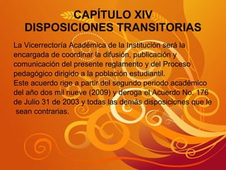 CAPÍTULO XIV DISPOSICIONES TRANSITORIAS La Vicerrectoría Académica de la Institución será la  encargada de coordinar la difusión, publicación y  comunicación del presente reglamento y del Proceso  pedagógico dirigido a la población estudiantil. Este acuerdo rige a partir del segundo periodo académico  del año dos mil nueve (2009) y deroga el Acuerdo No. 176 de Julio 31 de 2003 y todas las demás disposiciones que le sean contrarias. 