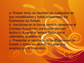 a. Poseer título de bachiller en cualquiera de sus modalidades y haber presentado los Exámenes de Estado. b. Inscribirse en la forma como lo determine el Consejo Académico para cada período lectivo y durante el tiempo fijado por el calendario académico. c. Presentar el resultado de los Exámenes de Estado y todos los demás documentos exigidos por la Institución. 