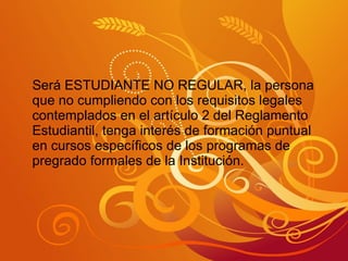 Será ESTUDIANTE NO REGULAR, la persona que no cumpliendo con los requisitos legales contemplados en el artículo 2 del Reglamento Estudiantil, tenga interés de formación puntual en cursos específicos de los programas de pregrado formales de la Institución. 