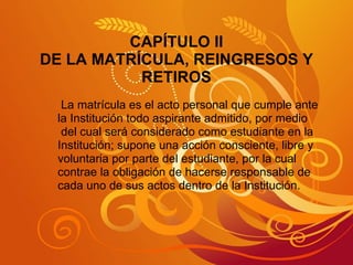 CAPÍTULO II DE LA MATRÍCULA, REINGRESOS Y RETIROS La matrícula es el acto personal que cumple ante  la Institución todo aspirante admitido, por medio del cual será considerado como estudiante en la  Institución; supone una acción consciente, libre y  voluntaria por parte del estudiante, por la cual contrae la obligación de hacerse responsable de  cada uno de sus actos dentro de la Institución. 