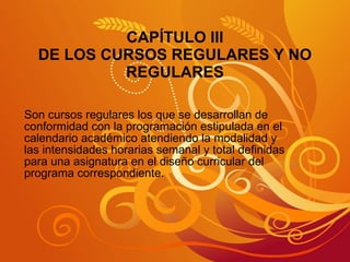 CAPÍTULO III DE LOS CURSOS REGULARES Y NO REGULARES Son cursos regulares los que se desarrollan de conformidad con la programación estipulada en el calendario académico atendiendo la modalidad y las intensidades horarias semanal y total definidas para una asignatura en el diseño curricular del programa correspondiente. 
