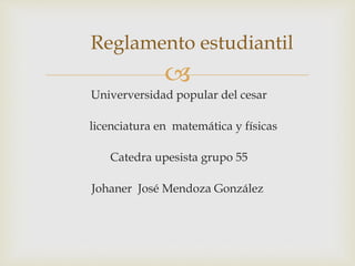 Reglamento estudiantil 
 
Univerversidad popular del cesar 
licenciatura en matemática y físicas 
Catedra upesista grupo 55 
Johaner José Mendoza González 
 