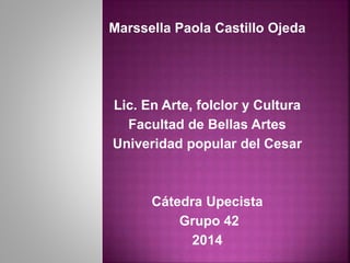 Marssella Paola Castillo Ojeda 
Lic. En Arte, folclor y Cultura 
Facultad de Bellas Artes 
Univeridad popular del Cesar 
Cátedra Upecista 
Grupo 42 
2014 
 