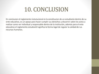 10. CONCLUSION 
En conclusion el reglamento instutucional es la constitucion de un estudiante dentro de su 
ente educativo, es un apoyo para hacer cumplir sus derechos y discernir sobre los actos a 
realizar como ser individual y responsable dentro de la institución, además para el ente 
educativo el reglamento estudiantil significa la forma legal de regular la calidad de rus 
recursos humanos. 
