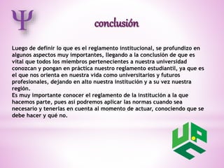 Luego de definir lo que es el reglamento institucional, se profundizo en 
algunos aspectos muy importantes, llegando a la conclusión de que es 
vital que todos los miembros pertenecientes a nuestra universidad 
conozcan y pongan en práctica nuestro reglamento estudiantil, ya que es 
el que nos orienta en nuestra vida como universitarios y futuros 
profesionales, dejando en alto nuestra institución y a su vez nuestra 
región. 
Es muy importante conocer el reglamento de la institución a la que 
hacemos parte, pues así podremos aplicar las normas cuando sea 
necesario y tenerlas en cuenta al momento de actuar, conociendo que se 
debe hacer y qué no. 
