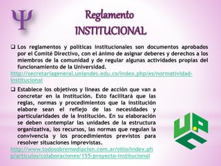  Los reglamentos y políticas institucionales son documentos aprobados 
por el Comité Directivo, con el ánimo de asignar deberes y derechos a los 
miembros de la comunidad y de regular algunas actividades propias del 
funcionamiento de la Universidad. 
http://secretariageneral.uniandes.edu.co/index.php/es/normatividad-institucional 
 Establece los objetivos y líneas de acción que van a 
concretar en la Institución. Esto facilitará que las 
reglas, normas y procedimientos que la institución 
elabore sean el reflejo de las necesidades y 
particularidades de la Institución. En su elaboración 
se deben contemplar las unidades de la estructura 
organizativa, los recursos, las normas que regulan la 
convivencia y los procedimientos previstos para 
resolver situaciones imprevistas. 
http://www.todosobremediacion.com.ar/sitio/index.ph 
p/articulos/colaboraciones/155-proyecto-institucional 
 