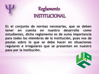 Es el conjunto de normas necesarias, que se deben 
tener en cuenta en nuestro desarrollo como 
estudiantes, dicho reglamento es de suma importancia 
para todos los miembros de la institución, pues nos da 
pautas sobre lo que se debe hacer en situaciones 
regulares e irregulares que se presenten en nuestro 
paso por la institución. 
 