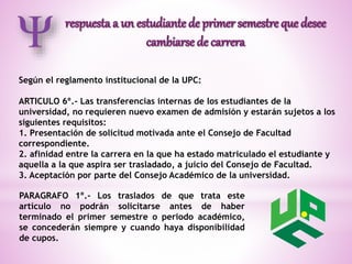 Según el reglamento institucional de la UPC: 
ARTICULO 6º.- Las transferencias internas de los estudiantes de la 
universidad, no requieren nuevo examen de admisión y estarán sujetos a los 
siguientes requisitos: 
1. Presentación de solicitud motivada ante el Consejo de Facultad 
correspondiente. 
2. afinidad entre la carrera en la que ha estado matriculado el estudiante y 
aquella a la que aspira ser trasladado, a juicio del Consejo de Facultad. 
3. Aceptación por parte del Consejo Académico de la universidad. 
PARAGRAFO 1º.- Los traslados de que trata este 
artículo no podrán solicitarse antes de haber 
terminado el primer semestre o periodo académico, 
se concederán siempre y cuando haya disponibilidad 
de cupos. 
 