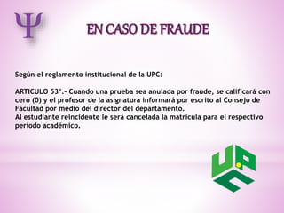 Según el reglamento institucional de la UPC: 
ARTICULO 53º.- Cuando una prueba sea anulada por fraude, se calificará con 
cero (0) y el profesor de la asignatura informará por escrito al Consejo de 
Facultad por medio del director del departamento. 
Al estudiante reincidente le será cancelada la matricula para el respectivo 
período académico. 
 