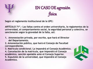 Según el reglamento institucional de la UPC: 
ARTÍCULO 71º.- Las faltas contra el orden universitario, lo reglamentos de la 
universidad, el comportamiento social, la seguridad personal y colectiva, se 
sancionarán según la gravedad de la falta, así: 
1. Amonestación privada, por escrito, que hará el Director 
del Departamento. 
2. Amonestación pública, que hará el Consejo de Facultad 
correspondiente. 
3. Matrícula condicional. La impondrá el Consejo Académico. 
4. Cancelación de la matrícula, que impondrá el Consejo 
académico, sanción apelable ante el Consejo Superior. 
5. Expulsión de la universidad, que impondrá el Consejo 
Académico. 
 
