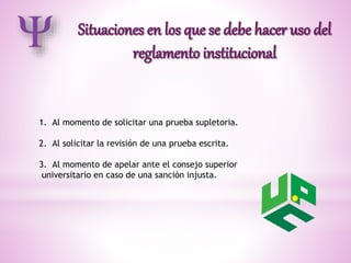 1. Al momento de solicitar una prueba supletoria. 
2. Al solicitar la revisión de una prueba escrita. 
3. Al momento de apelar ante el consejo superior 
universitario en caso de una sanción injusta. 
 