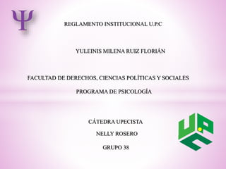 REGLAMENTO INSTITUCIONAL U.P.C 
YULEINIS MILENA RUIZ FLORIÁN 
FACULTAD DE DERECHOS, CIENCIAS POLÍTICAS Y SOCIALES 
PROGRAMA DE PSICOLOGÍA 
CÁTEDRA UPECISTA 
NELLY ROSERO 
GRUPO 38 
 