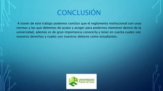 CONCLUSIÓN 
A través de este trabajo podemos concluir que el reglamento institucional son unas 
normas a las que debemos de acatar y acoger para podernos mantener dentro de la 
universidad, además es de gran importancia conocerla y tener en cuenta cuales son 
nuestros derechos y cuales son nuestros deberes como estudiantes. 
