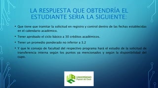 LA RESPUESTA QUE OBTENDRÍA EL 
ESTUDIANTE SERIA LA SIGUIENTE: 
• Que tiene que tramitar la solicitud en registro y control dentro de las fechas establecidas 
en el calendario académico. 
• Tener aprobado el ciclo básico a 30 créditos académicos. 
• Tener un promedio ponderado no inferior a 3.2 
• Y que le consejo de facultad del respectivo programa hará el estudio de la solicitud de 
transferencia interna según los puntos ya mencionados y según la disponibilidad del 
cupo. 
 