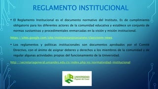REGLAMENTO INSTITUCIONAL 
• El Reglamento Institucional es el documento normativo del Instituto. Es de cumplimiento 
obligatorio para los diferentes actores de la comunidad educativa y establece un conjunto de 
normas sustantivas y procedimentales enmarcadas en la visión y misión institucional. 
https://sites.google.com/site/institutosanjosecanete/classroom-news 
• Los reglamentos y políticas institucionales son documentos aprobados por el Comité 
Directivo, con el ánimo de asignar deberes y derechos a los miembros de la comunidad y de 
regular algunas actividades propias del funcionamiento de la Universidad. 
http://secretariageneral.uniandes.edu.co/index.php/es/normatividad-institucional 
 