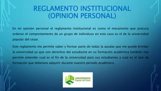REGLAMENTO INSTITUCIONAL 
(OPINION PERSONAL) 
En mi opinión personal el reglamento institucional es como el mecanismo que procura 
ordenar el comportamiento de un grupo de individuos en este caso es el de la universidad 
popular del cesar. 
Este reglamento me permite saber y formar parte de todas la ayudas que me puede brindar 
la universidad ya que son derechos del estudiante en su formación académica también nos 
permite entender cual es el fin de la universidad para sus estudiantes y cual es el tipo de 
formación que debemos adquirir durante nuestro periodo académico. 
 