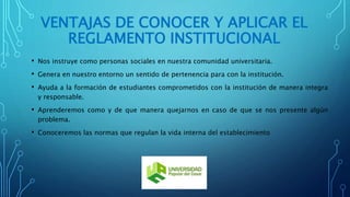 VENTAJAS DE CONOCER Y APLICAR EL 
REGLAMENTO INSTITUCIONAL 
• Nos instruye como personas sociales en nuestra comunidad universitaria. 
• Genera en nuestro entorno un sentido de pertenencia para con la institución. 
• Ayuda a la formación de estudiantes comprometidos con la institución de manera integra 
y responsable. 
• Aprenderemos como y de que manera quejarnos en caso de que se nos presente algún 
problema. 
• Conoceremos las normas que regulan la vida interna del establecimiento 
 