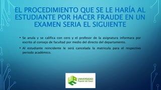 EL PROCEDIMIENTO QUE SE LE HARÍA AL 
ESTUDIANTE POR HACER FRAUDE EN UN 
EXAMEN SERIA EL SIGUIENTE 
• Se anula y se califica con cero y el profesor de la asignatura informara por 
escrito al consejo de facultad por medio del directo del departamento. 
• Al estudiante reincidente le será cancelada la matricula para el respectivo 
periodo académico. 
 