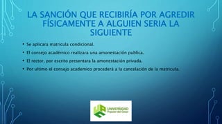 LA SANCIÓN QUE RECIBIRÍA POR AGREDIR 
FÍSICAMENTE A ALGUIEN SERIA LA 
SIGUIENTE 
• Se aplicara matricula condicional. 
• El consejo académico realizara una amonestación publica. 
• El rector, por escrito presentara la amonestación privada. 
• Por ultimo el consejo academico procederá a la cancelación de la matricula. 
 