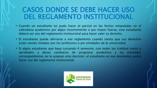 CASOS DONDE SE DEBE HACER USO 
DEL REGLAMENTO INSTITUCIONAL 
• Cuando un estudiante no pudo hacer el parcial en las fechas estipuladas en el 
calendario academico por algún inconveniente o por mayor fuerza, este estudiante 
deberá ser uso del reglamento institucional para hacer valer su derecho. 
• El estudiante puede aferrarse a ese reglamento cuando sienta que sus derechos 
están siendo violados por los profesores o por entidades de la universidad. 
• Si algún estudiante que baya cursando 4 semestre, con todos los créditos vistos y 
aprobados y desea cambiarse de programa academico y las entidades 
correspondientes no le aceptan esta decisión, el estudiante en ese momentos podrá 
hacer uso del reglamento institucional. 
 