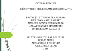 CATEDRA UPECISTA
PRESENTACION DEL REGLAMENTO ESTUDIANTIL
BRAYAN JOSE TORRENEGRA BARRAZA
LINA PAOLA ARIAS RAMIREZ
NAYLETH DAYANA EGUIS FAJARDO
MARIA FERNANDA DIAZ SINNING
YURIEL RINCON ZABALETA
UNIVERSIDAD POPULAR DEL CESAR
BELLAS ARTES
ARTE, FOLCLOR Y CULTURA
VALLEDUPAR-CESAR
2016
 