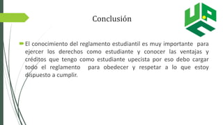 Conclusión
El conocimiento del reglamento estudiantil es muy importante para
ejercer los derechos como estudiante y conocer las ventajas y
créditos que tengo como estudiante upecista por eso debo cargar
todo el reglamento para obedecer y respetar a lo que estoy
dispuesto a cumplir.
 