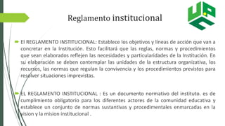 Reglamento institucional
 El REGLAMENTO INSTITUCIONAL: Establece los objetivos y líneas de acción que van a
concretar en la Institución. Esto facilitará que las reglas, normas y procedimientos
que sean elaborados reflejen las necesidades y particularidades de la Institución. En
su elaboración se deben contemplar las unidades de la estructura organizativa, los
recursos, las normas que regulan la convivencia y los procedimientos previstos para
resolver situaciones imprevistas.
 EL REGLAMENTO INSTITUCIONAL : Es un documento normativo del instituto. es de
cumplimiento obligatorio para los diferentes actores de la comunidad educativa y
establece un conjunto de normas sustantivas y procedimentales enmarcadas en la
vision y la mision institucional .
 