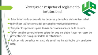 Ventajas de respetar el reglamento
institucional
 Estar informado acerca de los deberes y derechos de la universidad.
Identificar las funciones del personal formativo (docentes).
 Conocer los procesos para tomar decisiones acerca de la carrera.
Tener amplio conocimiento sobre lo que se debe hacer en caso de
presentársele cualquier índole al estudiante.
 Aplicar mis derechos en caso de sentirme insatisfecho con cualquier
nota.
 
